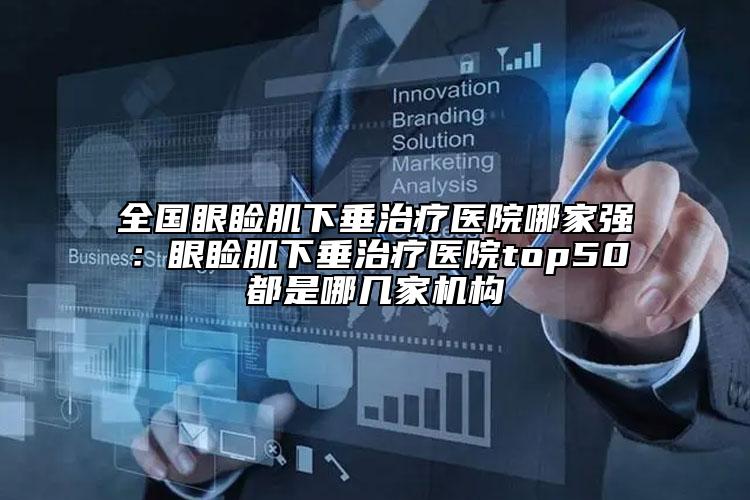全国眼睑肌下垂治疗医院哪家强：眼睑肌下垂治疗医院top50都是哪几家机构