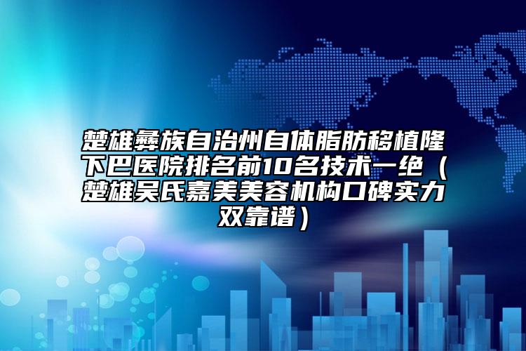 楚雄彝族自治州自体脂肪移植隆下巴医院排名前10名技术一绝（楚雄吴氏嘉美美容机构口碑实力双靠谱）