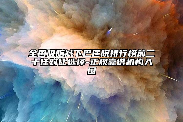 全国吸脂减下巴医院排行榜前二十佳对比选择-正规靠谱机构入围