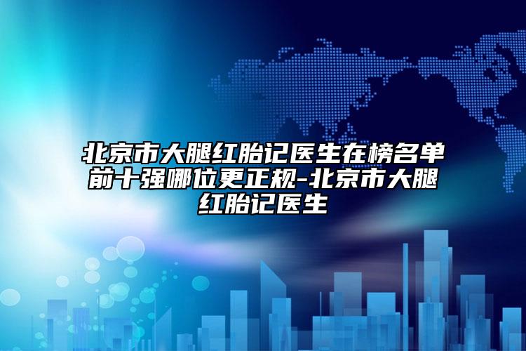北京市大腿红胎记医生在榜名单前十强哪位更正规-北京市大腿红胎记医生