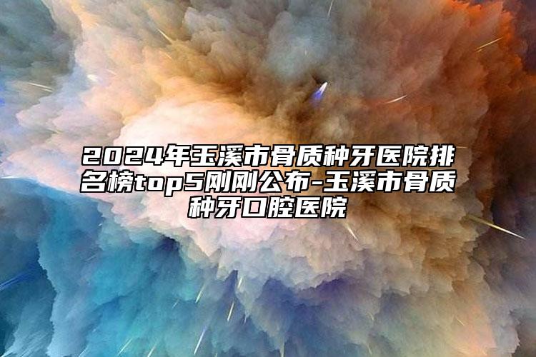 2024年玉溪市骨质种牙医院排名榜top5刚刚公布-玉溪市骨质种牙口腔医院