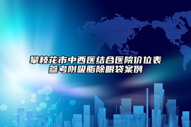 攀枝花市中西医结合医院价位表参考附吸脂除眼袋案例