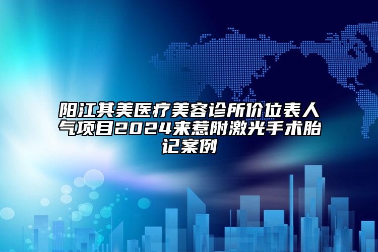 阳江其美医疗美容诊所价位表人气项目2024来惹附激光手术胎记案例