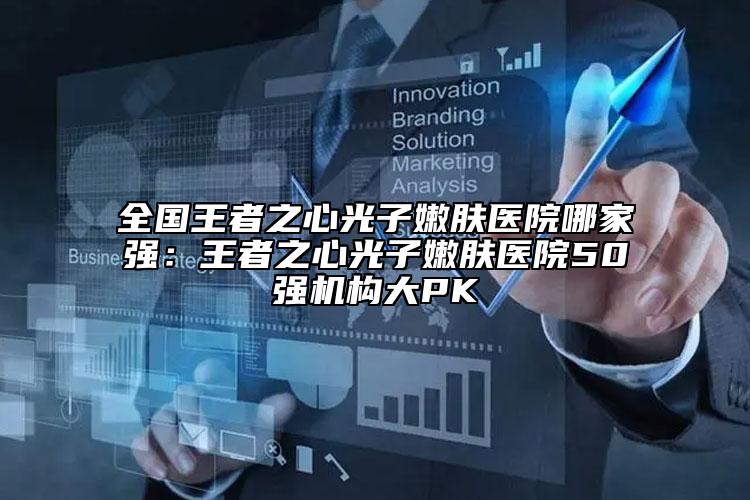 全国王者之心光子嫩肤医院哪家强：王者之心光子嫩肤医院50强机构大PK