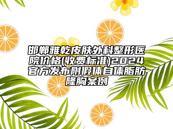 邯郸雅乾皮肤外科整形医院价格(收费标准)2024官方发布附假体自体脂肪隆胸案例