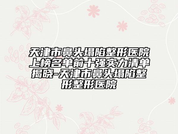 天津市鼻头塌陷整形医院上榜名单前十强实力清单揭晓-天津市鼻头塌陷整形整形医院