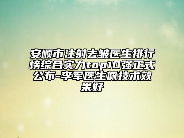 安顺市注射去皱医生排行榜综合实力top10强正式公布-李军医生佩技术效果好