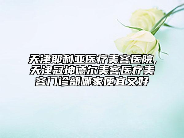 天津耶利亚医疗美容医院,天津冠坤德尔美客医疗美容门诊部哪家便宜又好