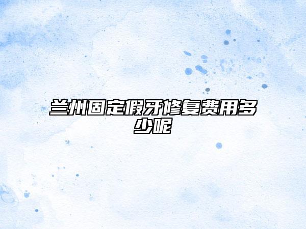 兰州固定假牙修复费用多少呢