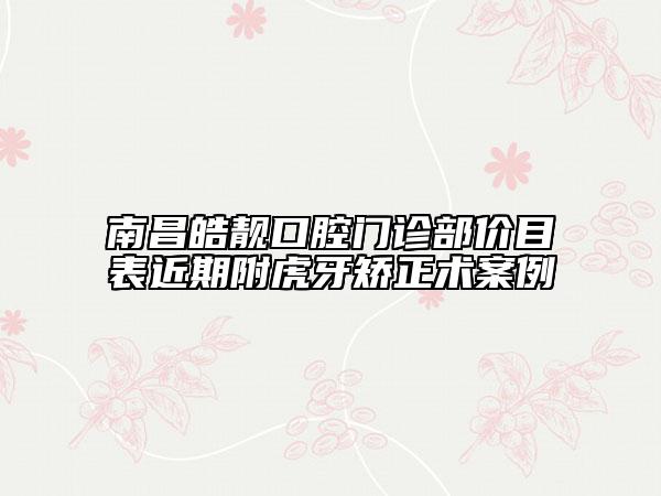 南昌皓靓口腔门诊部价目表近期附虎牙矫正术案例