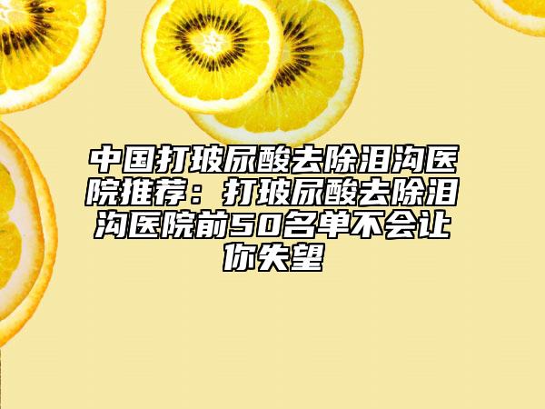 中国打玻尿酸去除泪沟医院推荐：打玻尿酸去除泪沟医院前50名单不会让你失望
