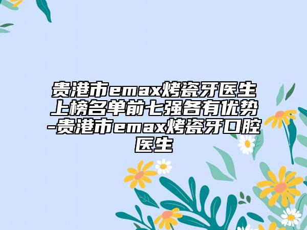 贵港市emax烤瓷牙医生上榜名单前七强各有优势-贵港市emax烤瓷牙口腔医生