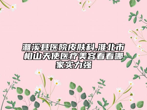 濉溪县医院皮肤科,淮北市相山天使医疗美容看看哪家实力强