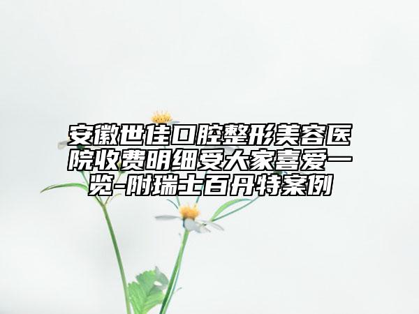 安徽世佳口腔整形美容医院收费明细受大家喜爱一览-附瑞士百丹特案例