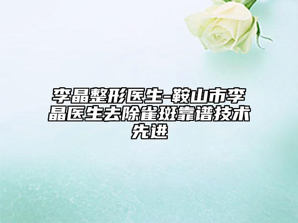 李晶整形医生-鞍山市李晶医生去除雀斑靠谱技术先进