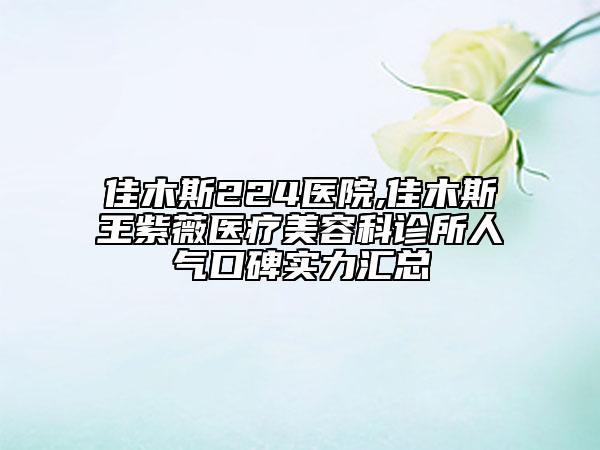 佳木斯224医院,佳木斯王紫薇医疗美容科诊所人气口碑实力汇总