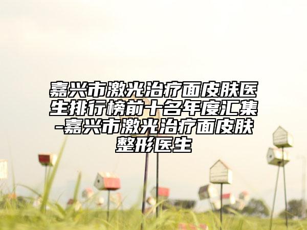 嘉兴市激光治疗面皮肤医生排行榜前十名年度汇集-嘉兴市激光治疗面皮肤整形医生