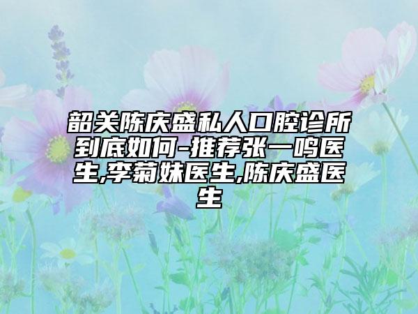 韶关陈庆盛私人口腔诊所到底如何-推荐张一鸣医生,李菊妹医生,陈庆盛医生