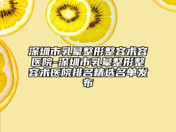 深圳市乳晕整形整容术容医院-深圳市乳晕整形整容术医院排名精选名单发布