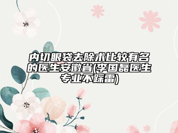 内切眼袋去除术比较有名的医生安徽省(李国磊医生专业不踩雷)