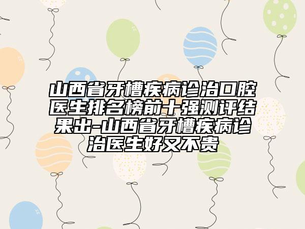 山西省牙槽疾病诊治口腔医生排名榜前十强测评结果出-山西省牙槽疾病诊治医生好又不贵