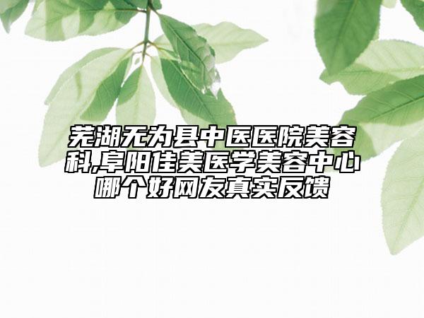 芜湖无为县中医医院美容科,阜阳佳美医学美容中心哪个好网友真实反馈