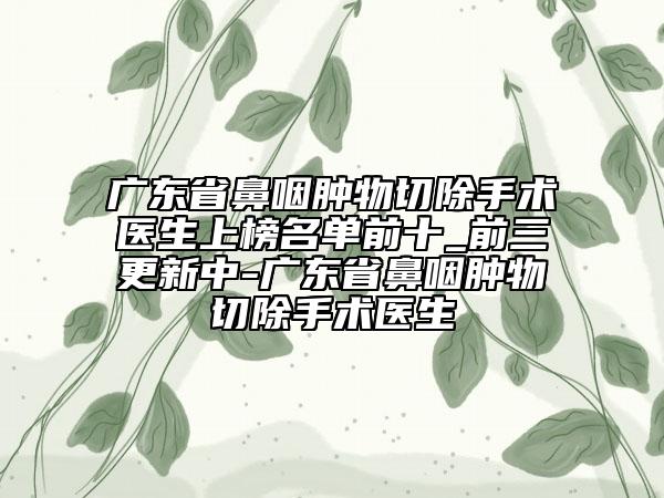 广东省鼻咽肿物切除手术医生上榜名单前十_前三更新中-广东省鼻咽肿物切除手术医生