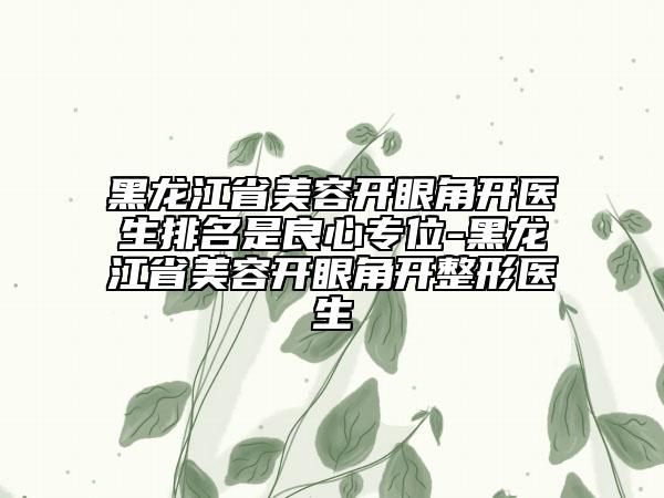 黑龙江省美容开眼角开医生排名是良心专位-黑龙江省美容开眼角开整形医生