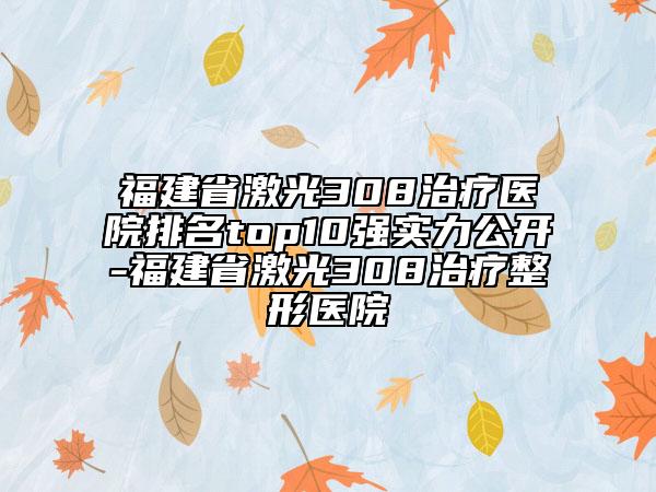 福建省激光308治疗医院排名top10强实力公开-福建省激光308治疗整形医院