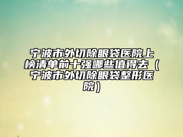 宁波市外切除眼袋医院上榜清单前十强哪些值得去（宁波市外切除眼袋整形医院）