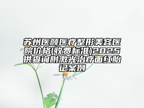 苏州医颜医疗整形美容医院价格(收费标准)2025供查询附激光治疗面红胎记案例