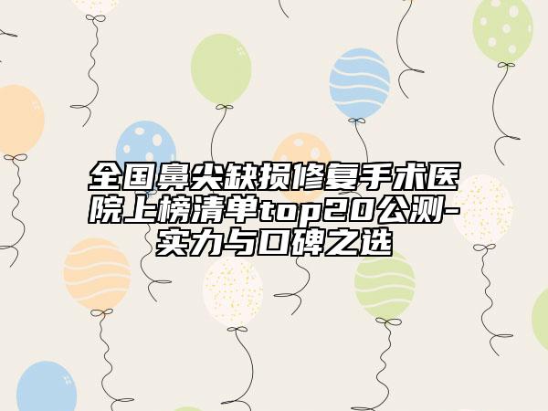 全国鼻尖缺损修复手术医院上榜清单top20公测-实力与口碑之选
