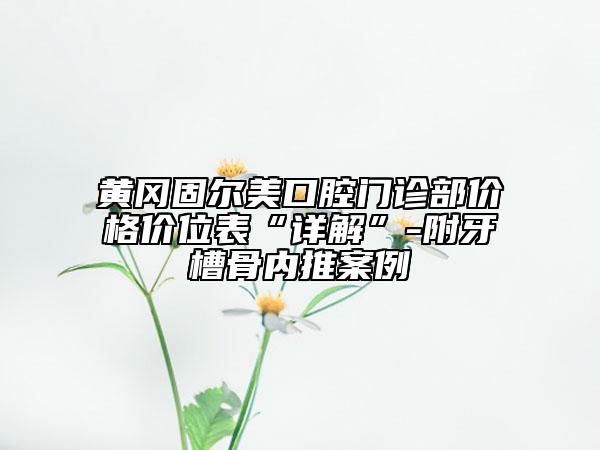 黄冈固尔美口腔门诊部价格价位表“详解”-附牙槽骨内推案例