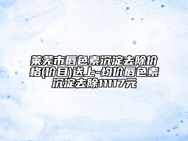莱芜市唇色素沉淀去除价格(价目)送上-均价唇色素沉淀去除11117元