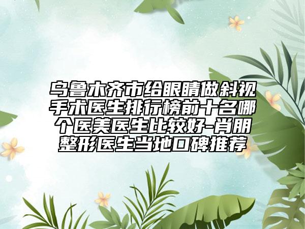 乌鲁木齐市给眼睛做斜视手术医生排行榜前十名哪个医美医生比较好-肖朋整形医生当地口碑推荐