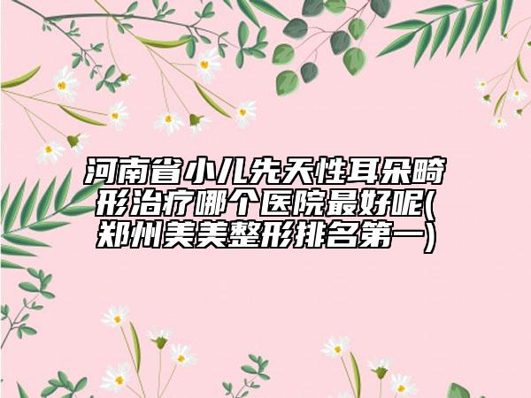 河南省小儿先天性耳朵畸形治疗哪个医院最好呢(郑州美美整形排名第一)