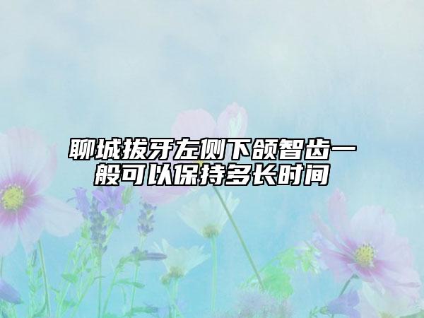 聊城拔牙左侧下颌智齿一般可以保持多长时间