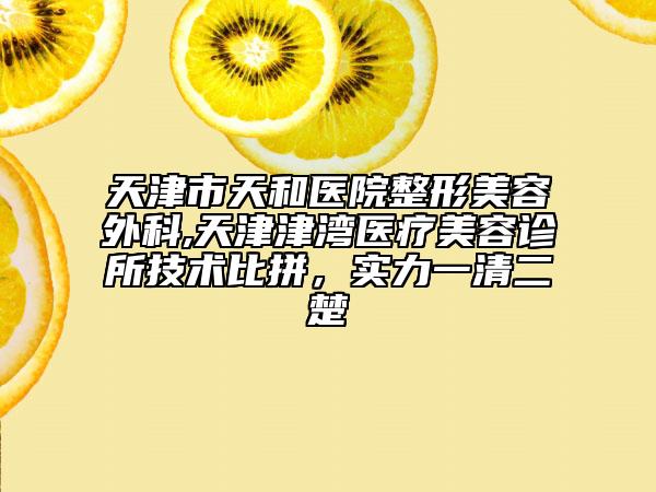 天津市天和医院整形美容外科,天津津湾医疗美容诊所技术比拼，实力一清二楚