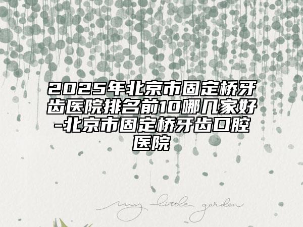2025年北京市固定桥牙齿医院排名前10哪几家好-北京市固定桥牙齿口腔医院