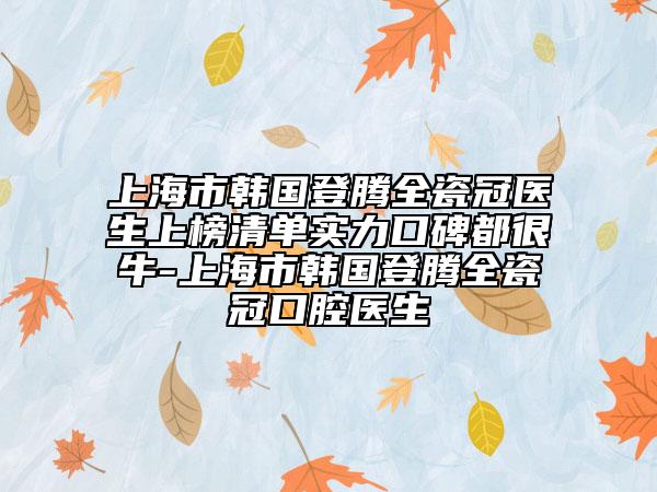 上海市韩国登腾全瓷冠医生上榜清单实力口碑都很牛-上海市韩国登腾全瓷冠口腔医生