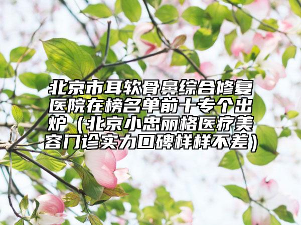 北京市耳软骨鼻综合修复医院在榜名单前十专个出炉（北京小忠丽格医疗美容门诊实力口碑样样不差）
