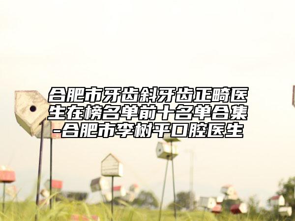 合肥市牙齿斜牙齿正畸医生在榜名单前十名单合集-合肥市李树平口腔医生