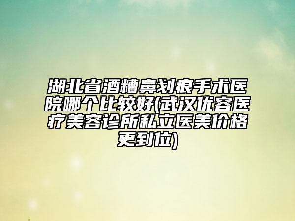 湖北省酒糟鼻划痕手术医院哪个比较好(武汉优容医疗美容诊所私立医美价格更到位)