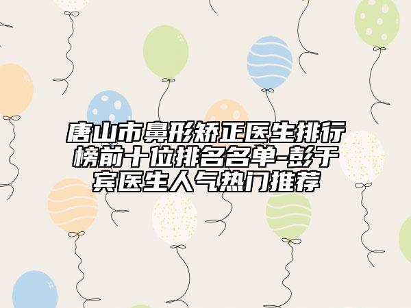 唐山市鼻形矫正医生排行榜前十位排名名单-彭于宾医生人气热门推荐