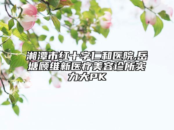 湘潭市红十字仁和医院,岳塘顾维新医疗美容诊所实力大PK