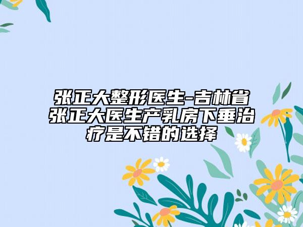 张正大整形医生-吉林省张正大医生产乳房下垂治疗是不错的选择