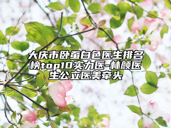 大庆市卧蚕白色医生排名榜top10实力医-林颜医生公立医美牵头