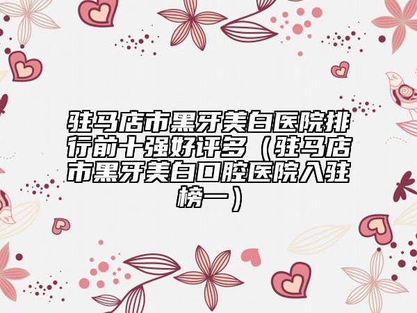 驻马店市黑牙美白医院排行前十强好评多（驻马店市黑牙美白口腔医院入驻榜一）