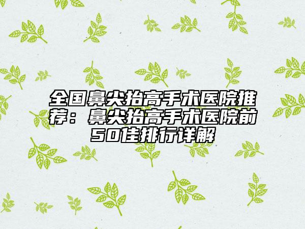 全国鼻尖抬高手术医院推荐：鼻尖抬高手术医院前50佳排行详解