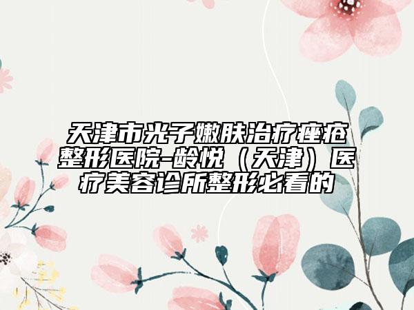 天津市光子嫩肤治疗痤疮整形医院-龄悦（天津）医疗美容诊所整形必看的